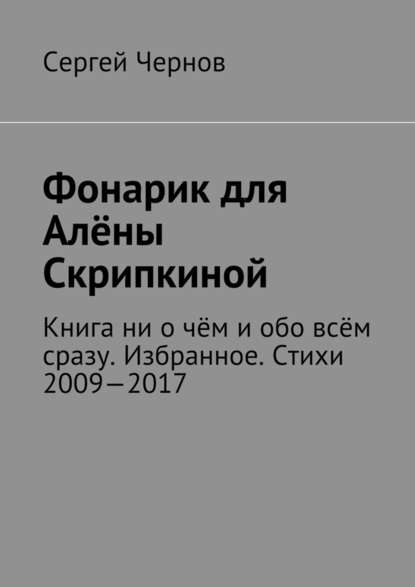 Фонарик для Алёны Скрипкиной. Книга ни о чём и обо всём сразу. Избранное. Стихи 2009—2017 - Сергей Викторович Чернов