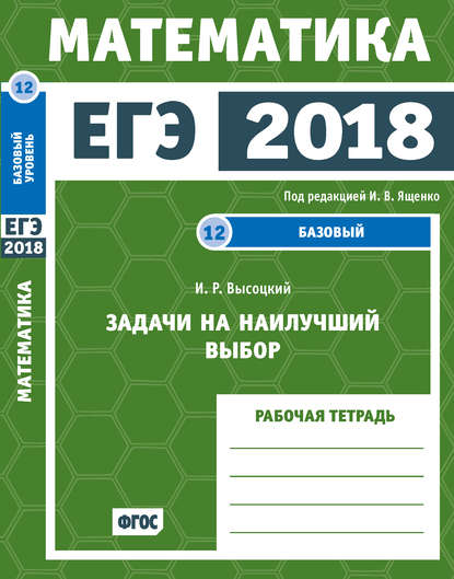 ЕГЭ 2018. Математика. Задачи на наилучший выбор. Задача 12 (базовый уровень). Рабочая тетрадь - И. Р. Высоцкий