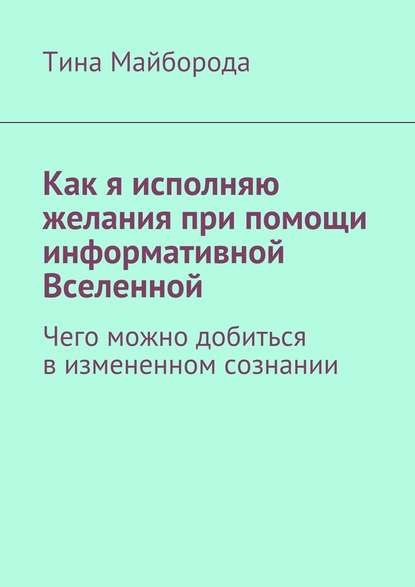 Как я исполняю желания при помощи информативной Вселенной. Чего можно добиться в измененном сознании - Тина Васильевна Майборода