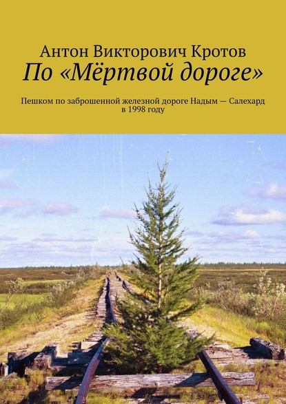 По «Мёртвой дороге». Пешком по заброшенной железной дороге Надым – Салехард в 1998 году - Антон Викторович Кротов