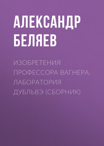 Изобретения профессора Вагнера. Лаборатория Дубльвэ (сборник) - Александр Беляев