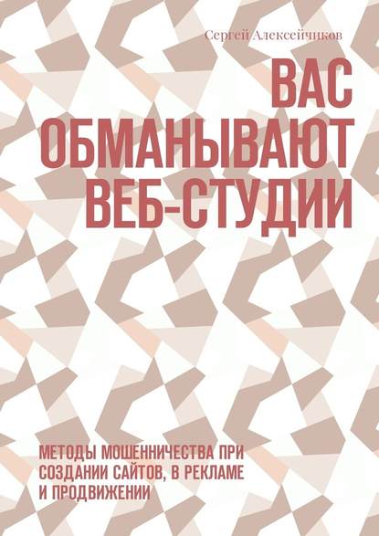 Вас обманывают веб-студии. Методы мошенничества при создании сайтов, в рекламе и продвижении — Сергей Викторович Алексейчиков