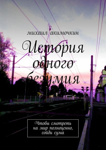 История одного безумия. Чтобы смотреть на мир полноценно, сойди сума — Михаил Акимочкин