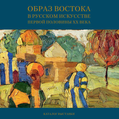 Образ Востока в русском искусстве первой половины XX века. Каталог выставки — Мария Филатова