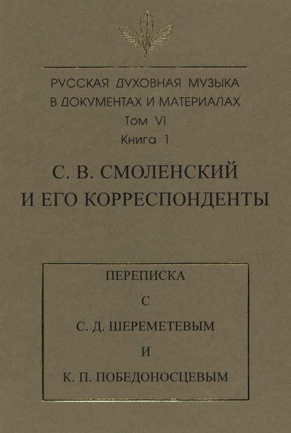 Русская духовная музыка в документах и материалах. Том 6. Книга 1: С. В. Смоленский и его корреспонденты. Переписка с С. Д. Шереметевым и К. П. Победоносцевым - Группа авторов