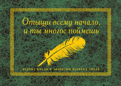 Отыщи всему начало, и ты многое поймешь. Мудрые мысли и афоризмы великих людей — Группа авторов