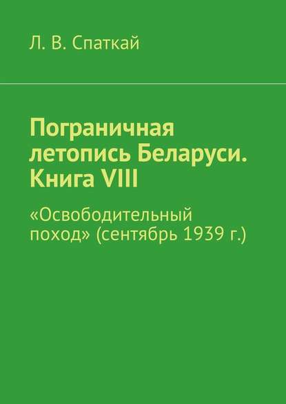 Пограничная летопись Беларуси. Книга VIII. «Освободительный поход» (сентябрь 1939 г.) - Л. В. Спаткай