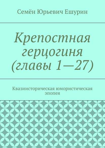 Крепостная герцогиня (главы 1—27). Квазиисторическая юмористическая эпопея — Семён Юрьевич Ешурин