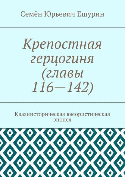 Крепостная герцогиня (главы 116—142). Квазиисторическая юмористическая эпопея — Семён Юрьевич Ешурин