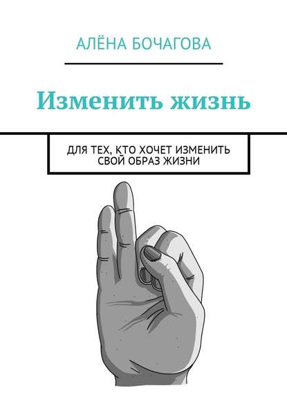 Изменить жизнь. Для тех, кто хочет изменить свой образ жизни — Алёна Константиновна Бочагова