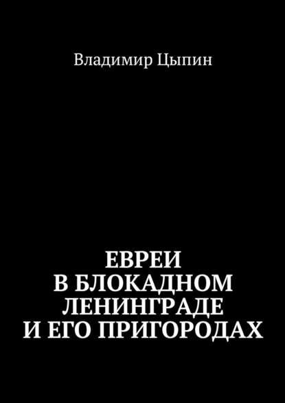 Евреи в блокадном Ленинграде и его пригородах - Владимир Цыпин