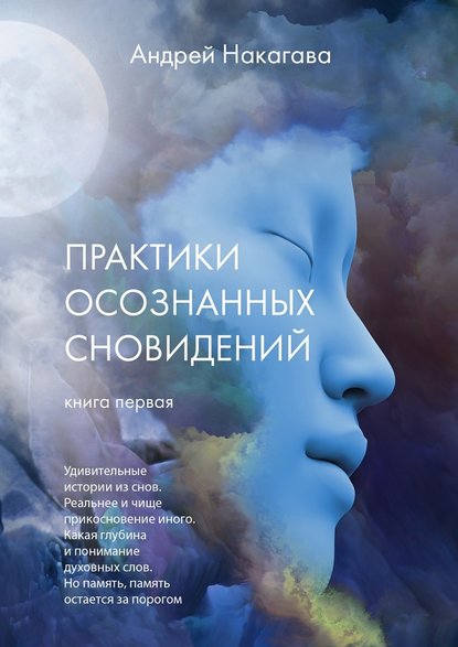 Практики осознанных сновидений. Книга первая. Удивительные истории из снов. Реальнее и чище прикосновение иного. Какая глубина и понимание духовных слов. Но память, память остается за порогом — Андрей Накагава