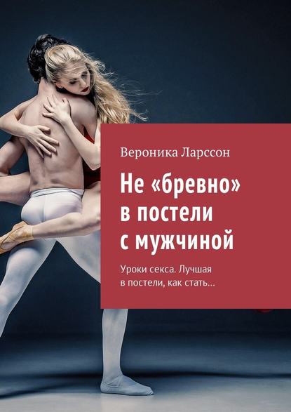 Не «бревно» в постели с мужчиной. Уроки секса. Лучшая в постели, как стать… — Вероника Ларссон