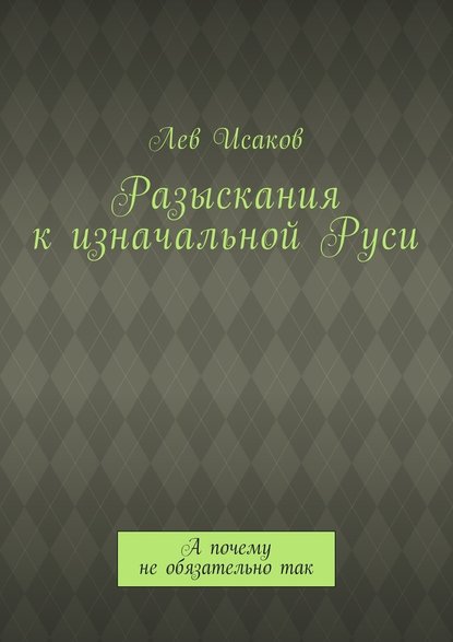 Разыскания к изначальной Руси. А почему не обязательно так - Лев Алексеевич Исаков