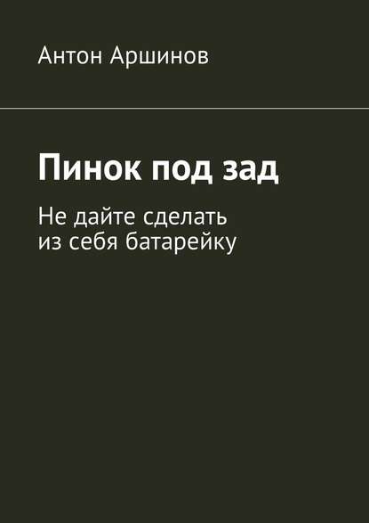 Пинок под зад. Не дайте сделать из себя батарейку - Антон Андреевич Аршинов