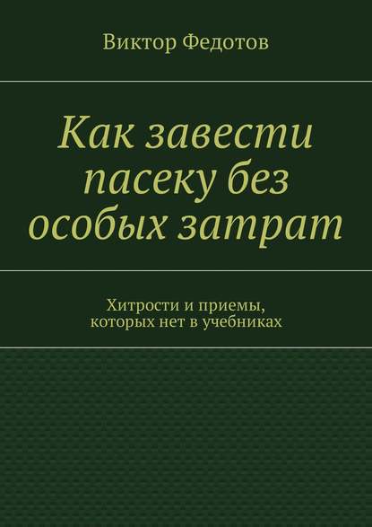 Как завести пасеку без особых затрат. Хитрости и приемы, которых нет в учебниках — Виктор Федотов