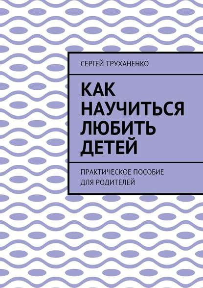 Как научиться любить детей. Практическое пособие для родителей - Сергей Александрович Труханенко