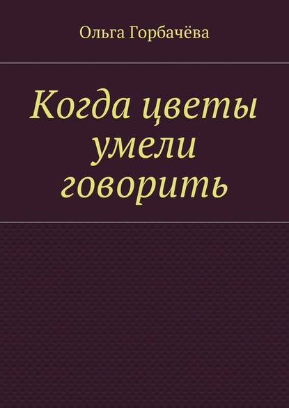 Когда цветы умели говорить - Ольга Горбачёва