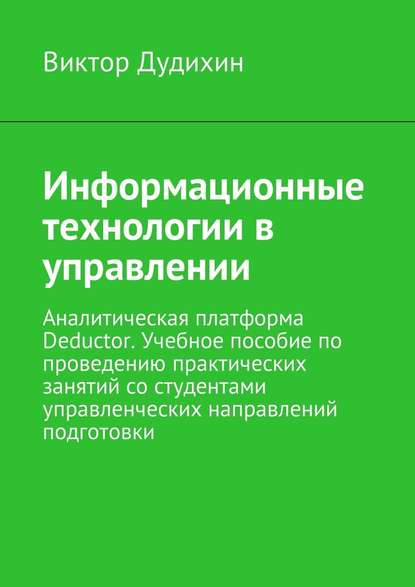 Информационные технологии в управлении. Аналитическая платформа Deductor. Учебное пособие по проведению практических занятий со студентами управленческих направлений подготовки - Виктор Дудихин