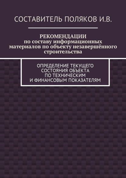 РЕКОМЕНДАЦИИ по составу информационных материалов по объекту незавершённого строительства. Определение текущего состояния объекта по техническим и финансовым показателям - И. В. Поляков