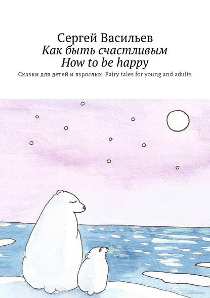 Как быть счастливым. How to be happy. Сказки для детей и взрослых. Fairy tales for young and adults - Сергей Васильев