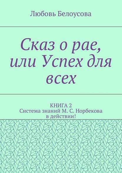 Сказ о рае, или Успех для всех. КНИГА 2. Система знаний М. С. Норбекова в действии! - Любовь Белоусова