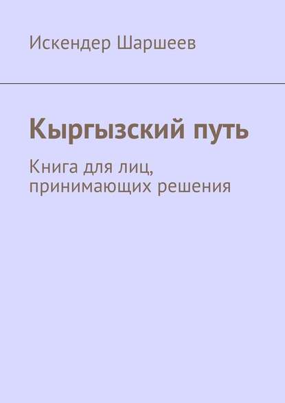 Кыргызский путь. Книга для лиц, принимающих решения - Искендер Шеримбекович Шаршеев