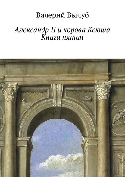 Александр II и корова Ксюша. Книга пятая - Валерий Вычуб