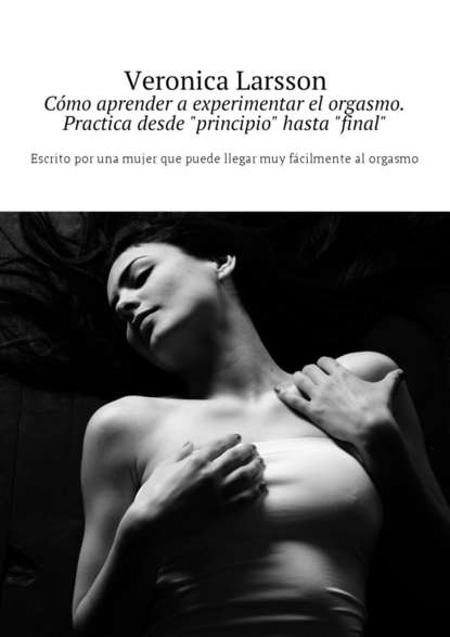 C?mo aprender a experimentar el orgasmo. Practica desde «principio» hasta «final». Escrito por una mujer que puede llegar muy f?cilmente al orgasmo — Вероника Ларссон