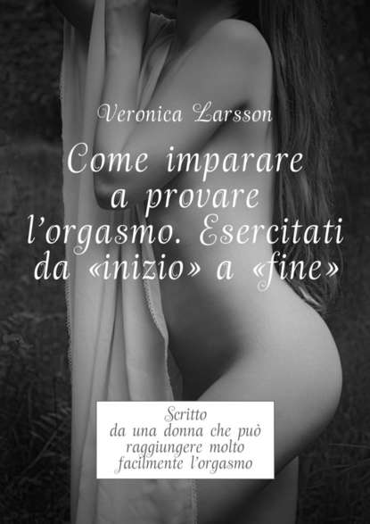 Come imparare a provare l'orgasmo. Esercitati da “inizio” a “fine”. Scritto da una donna che pu? raggiungere molto facilmente l’orgasmo — Вероника Ларссон