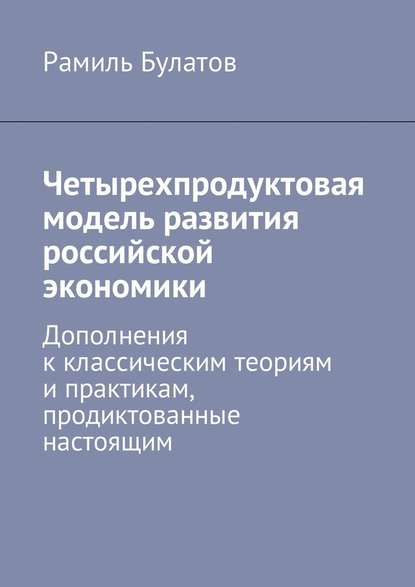 Четырехпродуктовая модель развития российской экономики. Дополнения к классическим теориям и практикам, продиктованные настоящим - Рамиль Булатов