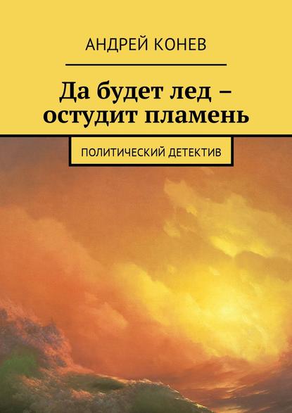 Да будет лед – остудит пламень. Политический детектив — Андрей Юрьевич Конев