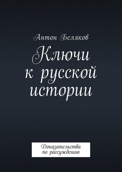 Ключи к русской истории. Доказательства по рассуждению - Антон Беляков