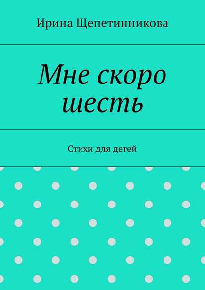 Мне скоро шесть. Стихи для детей - Ирина Щепетинникова