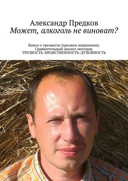 Может, алкоголь не виноват? Книга о трезвости (трезвом мышлении). Сравнительный анализ методов. ТРЕЗВОСТЬ-НРАВСТВЕННОСТЬ-ДУХОВНОСТЬ - Александр Викторович Предков