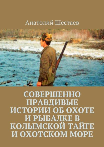 Совершенно правдивые истории об охоте и рыбалке в Колымской тайге и Охотском море - Анатолий Шестаев