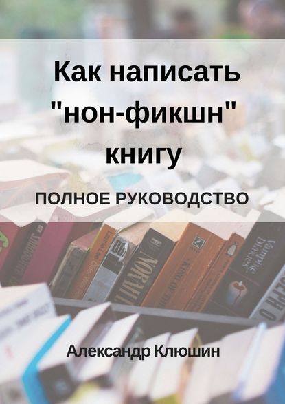 Как написать «нон-фикшн» книгу. Полное руководство - Александр Клюшин