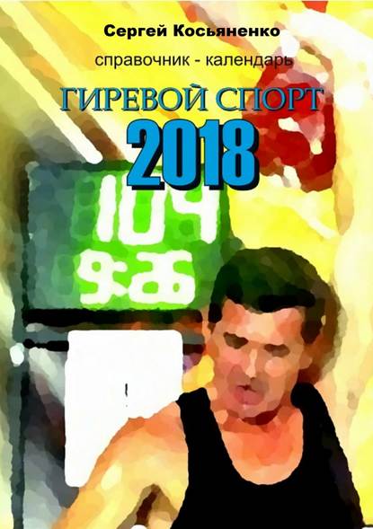 Справочник-календарь. Гиревой спорт 2018 - Сергей Иванович Косьяненко