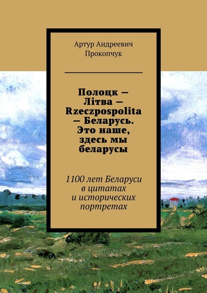 Полоцк – Лiтва – Rzeczpospolita – Беларусь. Это наше, здесь мы беларусы. 1100 лет Беларуси в цитатах и исторических портретах — Артур Андреевич Прокопчук