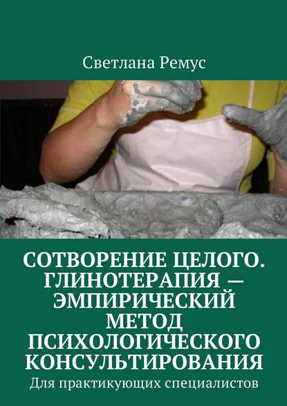 Сотворение целого. Глинотерапия – эмпирический метод психологического консультирования. Для практикующих специалистов - Светлана Ремус