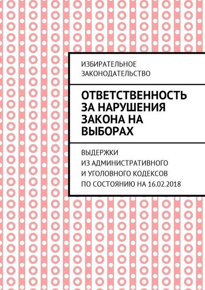 Ответственность за нарушения закона на выборах. Выдержки из Административного и Уголовного кодексов по состоянию на 16.02.2018 - Григорий Владимирович Белонучкин