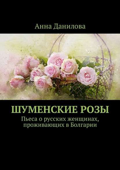 Шуменские розы. Пьеса о русских женщинах, проживающих в Болгарии — Анна Данилова