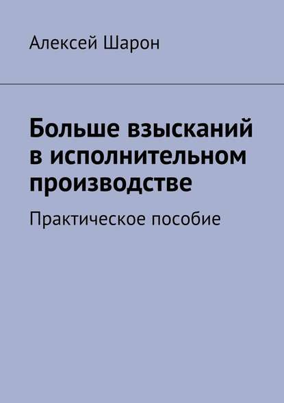 Больше взысканий в исполнительном производстве. Практическое пособие — Алексей Шарон