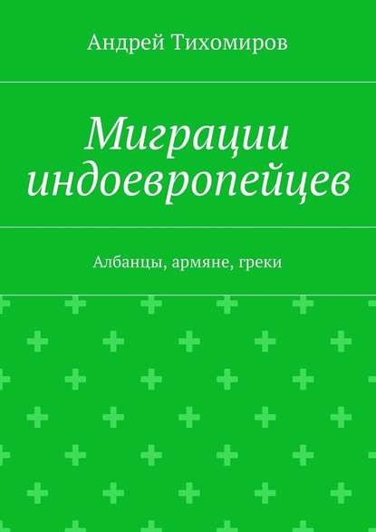 Миграции индоевропейцев. Албанцы, армяне, греки — Андрей Евгеньевич Тихомиров