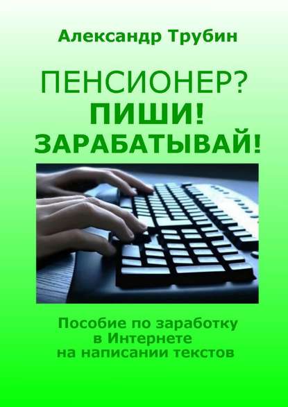 Пенсионер? Пиши! Зарабатывай! Пособие по заработку в Интернете на написании текстов - Александр Викторович Трубин