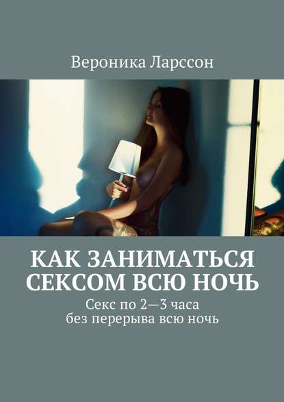 Как заниматься сексом всю ночь. Как заниматься сексом по 2—3 часа без перерыва всю ночь - Вероника Ларссон