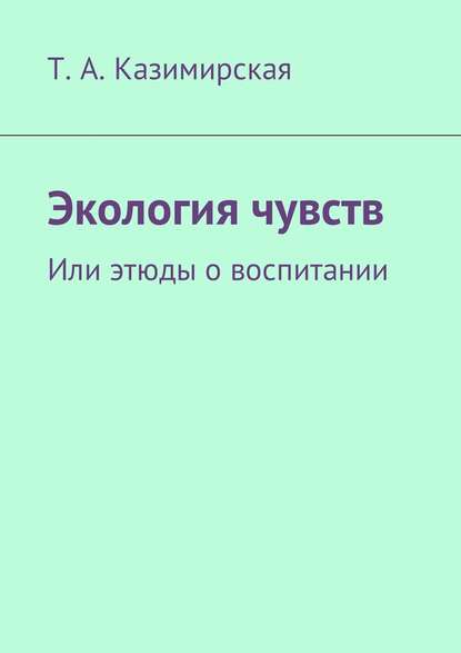 Экология чувств. Или этюды о воспитании - Т. А. Казимирская