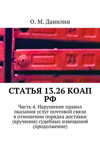 Статья 13.26 КоАП РФ. Часть 4. Нарушение правил оказания услуг почтовой связи в отношении порядка доставки (вручения) судебных извещений (продолжение) — О. М. Данилин