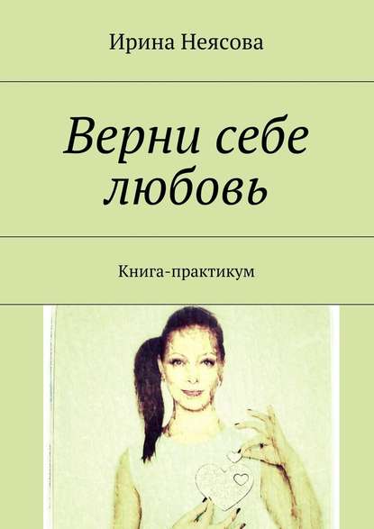 Верни себе любовь. Книга-практикум - Ирина Неясова