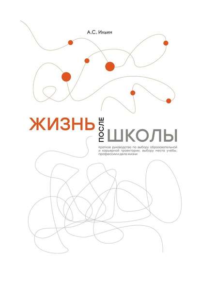 Жизнь после школы. Краткое руководство к выбору образовательной и карьерной траектории, выбору вуза и суза, выбору профессии и дела жизни - Алексей Сергеевич Ильин